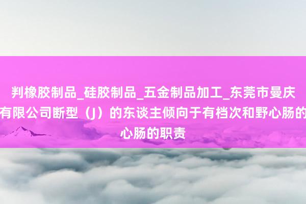 判橡胶制品_硅胶制品_五金制品加工_东莞市曼庆实业有限公司断型(J)的东谈主倾向于有档次和野心肠的职责
